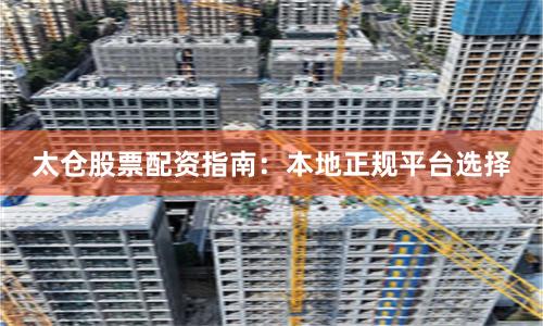 太仓股票配资指南:本地正规平台选择
